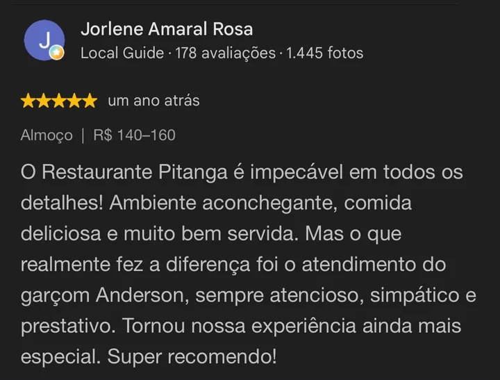 Avaliação 5 estrelas no Google de Jorlene Amaral Rosa: O Restaurante Pitanga é impecável em todos os detalhes! Ambiente aconchegante, comida deliciosa e muito bem servida. Destaque para o atendimento do garçom Anderson. Super recomendo!