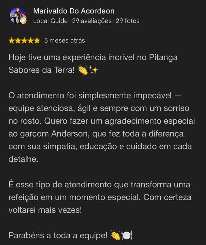 Avaliação 5 estrelas no Google de Marivaldo do Acordeon: Hoje tive uma experiência incrível no Pitanga Sabores da Terra! O atendimento foi simplesmente impecável. Com certeza voltarei mais vezes!